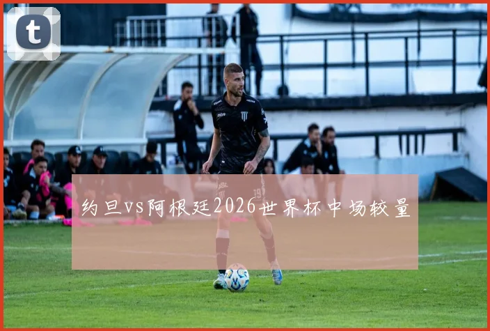 约旦vs阿根廷2026世界杯中场较量