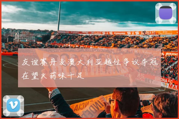 友谊赛丹麦澳大利亚越位争议夺冠在望火药味十足