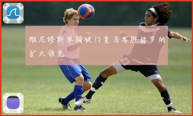 维尼修斯单骑破门皇马客胜赫罗纳扩大领先