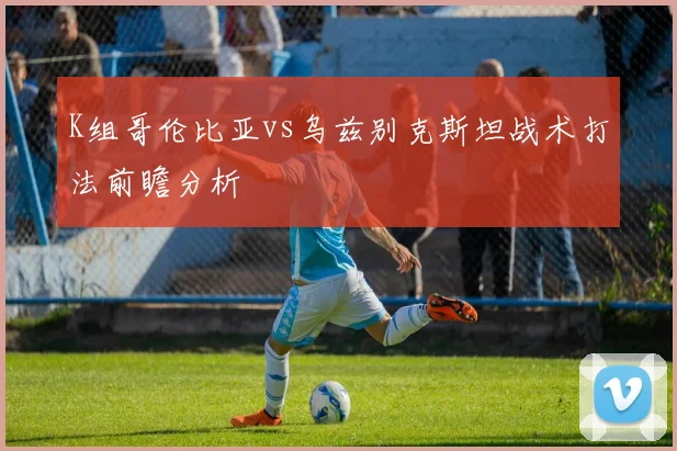 K组哥伦比亚vs乌兹别克斯坦战术打法前瞻分析