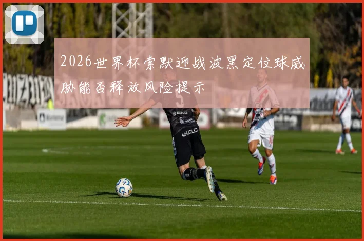 2026世界杯索默迎战波黑定位球威胁能否释放风险提示