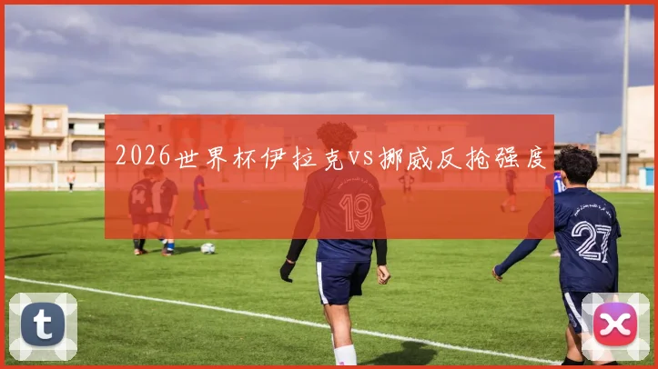 2026世界杯伊拉克vs挪威反抢强度