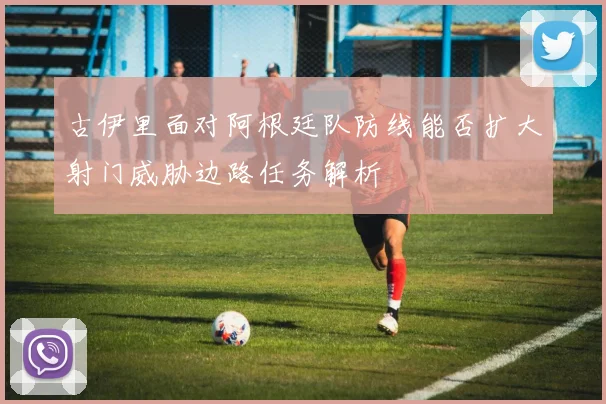古伊里面对阿根廷队防线能否扩大射门威胁边路任务解析