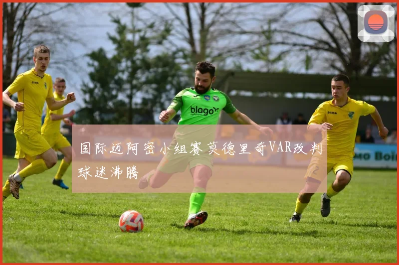 国际迈阿密小组赛莫德里奇VAR改判球迷沸腾