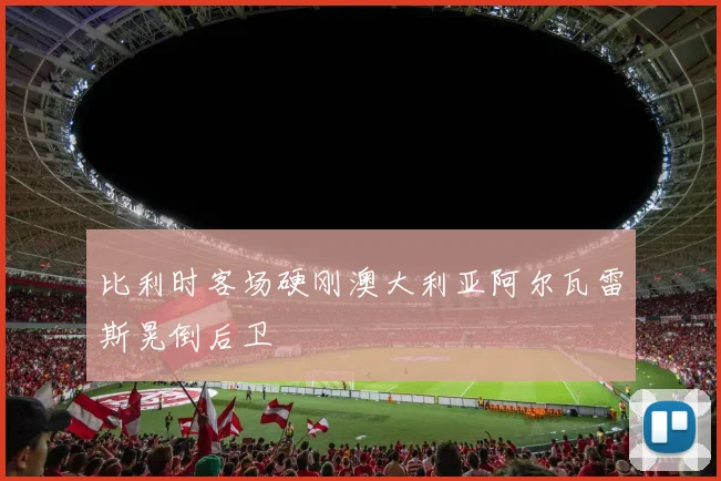 比利时客场硬刚澳大利亚阿尔瓦雷斯晃倒后卫