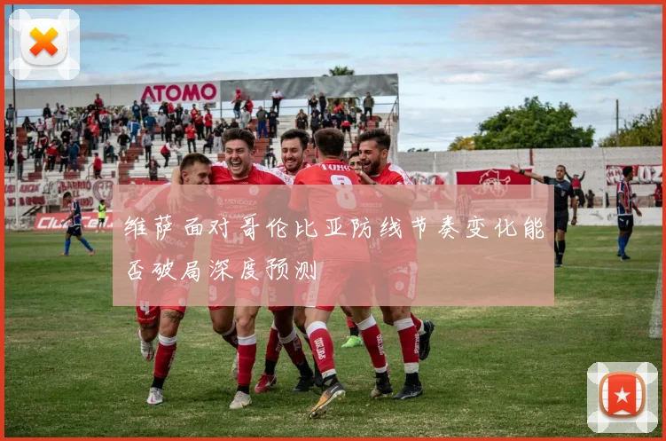 维萨面对哥伦比亚防线节奏变化能否破局深度预测