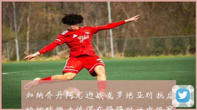 加纳乔丹阿尤迎战克罗地亚对抗后的控球能力值得在强强对话中观察