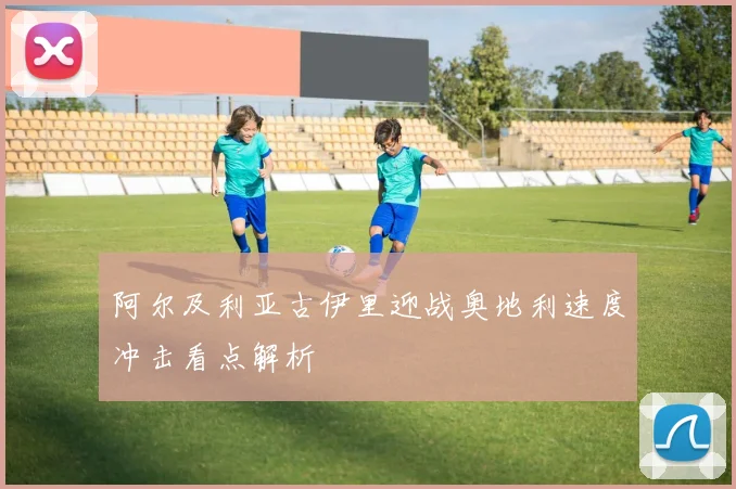 阿尔及利亚古伊里迎战奥地利速度冲击看点解析