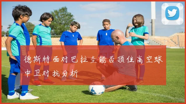 德斯特面对巴拉圭能否顶住高空球中卫对抗分析
