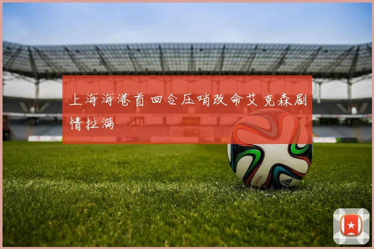 上海海港首回合压哨改命艾克森剧情拉满