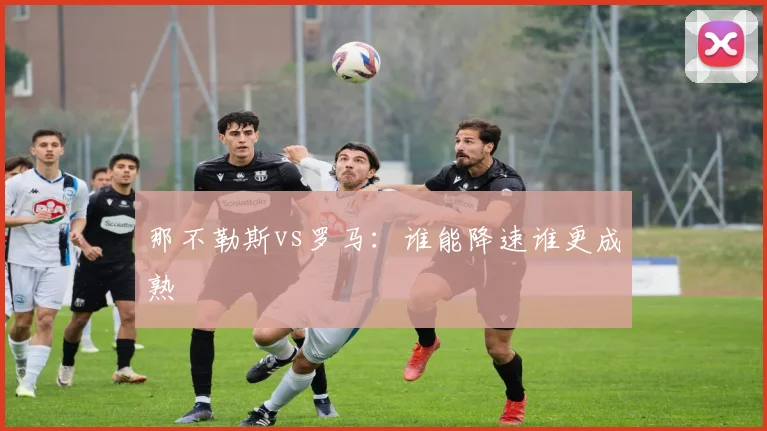 那不勒斯vs罗马：谁能降速谁更成熟