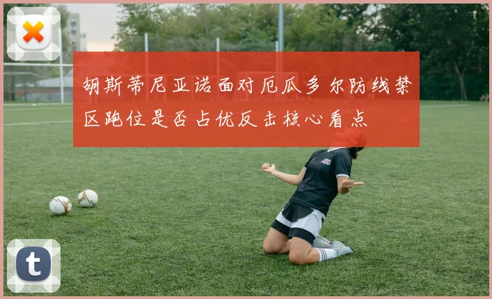 胡斯蒂尼亚诺面对厄瓜多尔防线禁区跑位是否占优反击核心看点