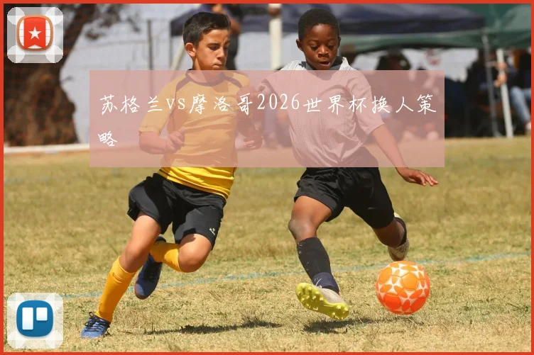 苏格兰vs摩洛哥2026世界杯换人策略
