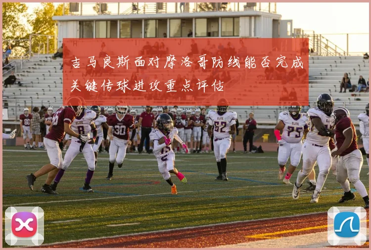 吉马良斯面对摩洛哥防线能否完成关键传球进攻重点评估