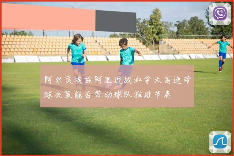 阿尔莫埃兹阿里迎战加拿大高速带球决策能否带动球队推进节奏