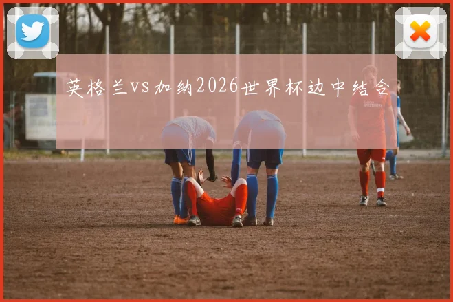 英格兰vs加纳2026世界杯边中结合