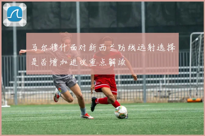 马尔穆什面对新西兰防线远射选择是否增加进攻重点解读