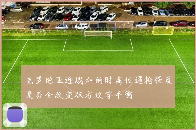 克罗地亚迎战加纳时高位逼抢强度是否会改变双方攻守平衡
