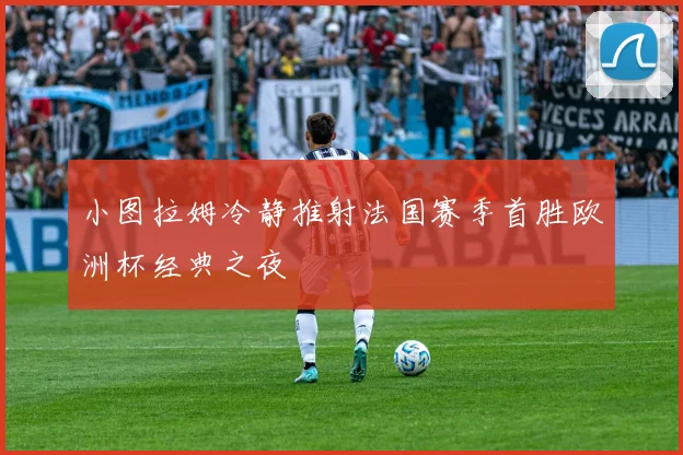 小图拉姆冷静推射法国赛季首胜欧洲杯经典之夜