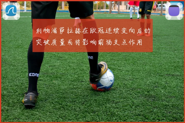 利物浦萨拉赫在欧冠连续变向后的突破质量或将影响前场支点作用