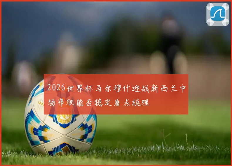 2026世界杯马尔穆什迎战新西兰中场串联能否稳定看点梳理
