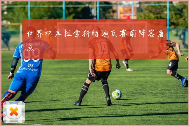 世界杯库拉索科特迪瓦赛前阵容看点