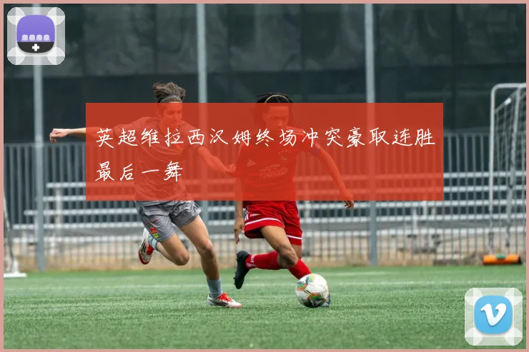 英超维拉西汉姆终场冲突豪取连胜最后一舞