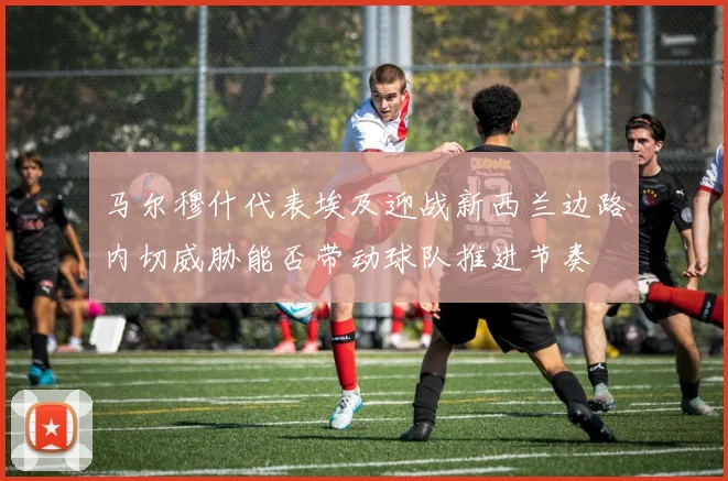 马尔穆什代表埃及迎战新西兰边路内切威胁能否带动球队推进节奏