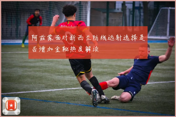 阿兹蒙面对新西兰防线远射选择是否增加金靴热度解读