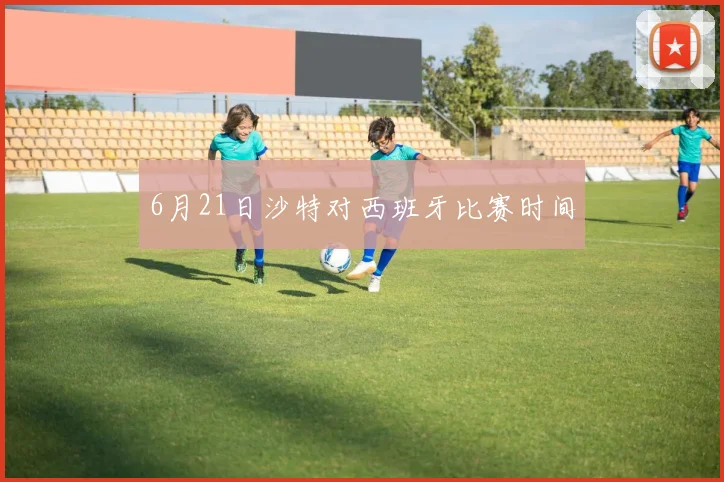 6月21日沙特对西班牙比赛时间