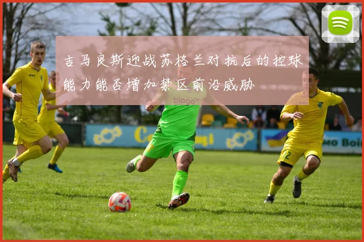 吉马良斯迎战苏格兰对抗后的控球能力能否增加禁区前沿威胁