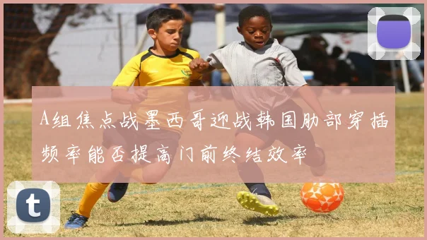 A组焦点战墨西哥迎战韩国肋部穿插频率能否提高门前终结效率