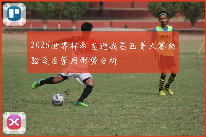 2026世界杯希克迎战墨西哥大赛经验是否管用形势分析