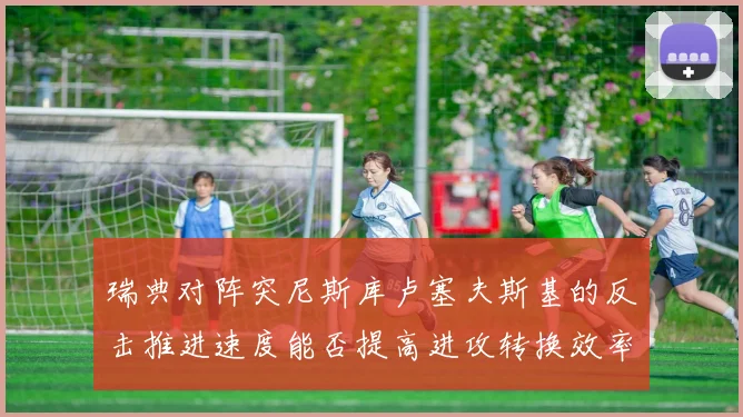 瑞典对阵突尼斯库卢塞夫斯基的反击推进速度能否提高进攻转换效率