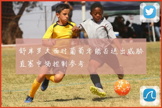 舒库罗夫面对葡萄牙能否送出威胁直塞中场控制参考