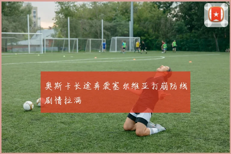 奥斯卡长途奔袭塞尔维亚打崩防线剧情拉满