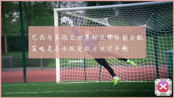 巴西与苏格兰世界杯交锋体能分配策略是否会改变双方攻守平衡