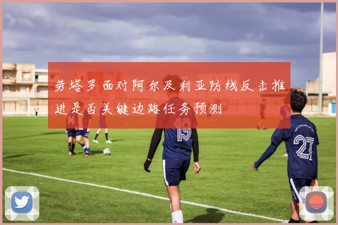 劳塔罗面对阿尔及利亚防线反击推进是否关键边路任务预测