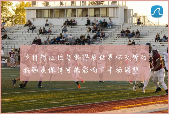 沙特阿拉伯与佛得角世界杯交锋对抗强度保持可能影响下半场调整