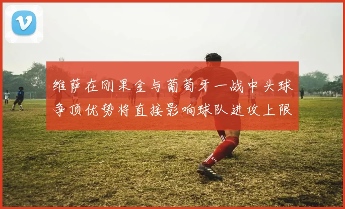维萨在刚果金与葡萄牙一战中头球争顶优势将直接影响球队进攻上限