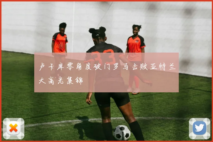 卢卡库零角度破门罗马击败亚特兰大高光集锦