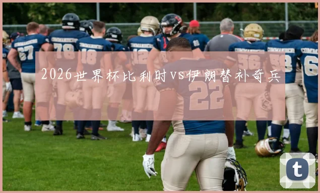 2026世界杯比利时vs伊朗替补奇兵