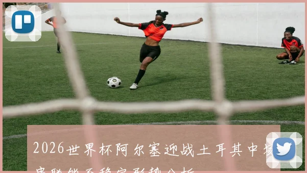 2026世界杯阿尔塞迎战土耳其中场串联能否稳定形势分析