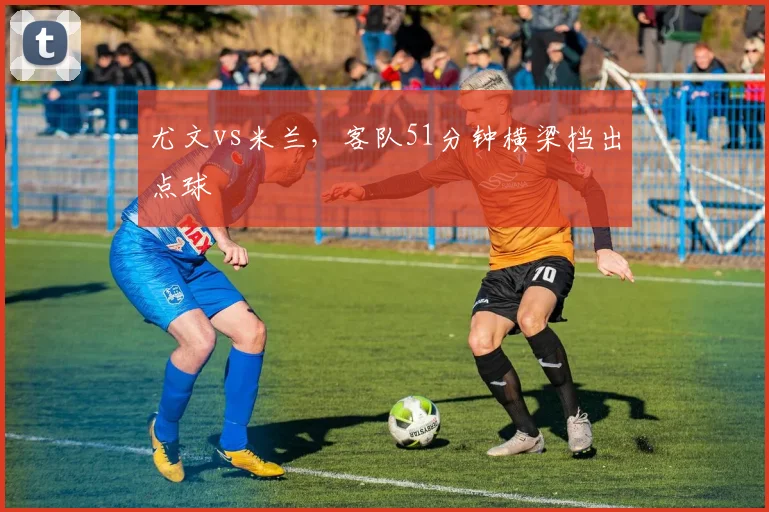 尤文vs米兰，客队51分钟横梁挡出点球
