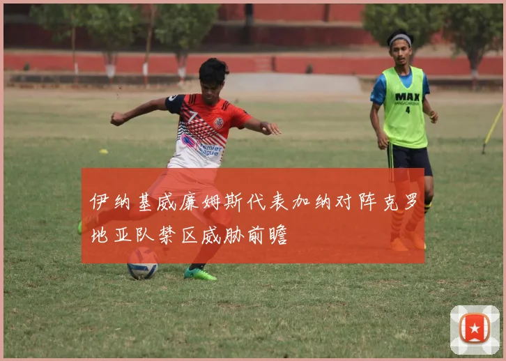 伊纳基威廉姆斯代表加纳对阵克罗地亚队禁区威胁前瞻