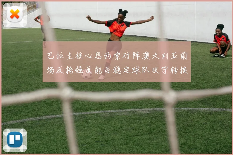 巴拉圭核心恩西索对阵澳大利亚前场反抢强度能否稳定球队攻守转换