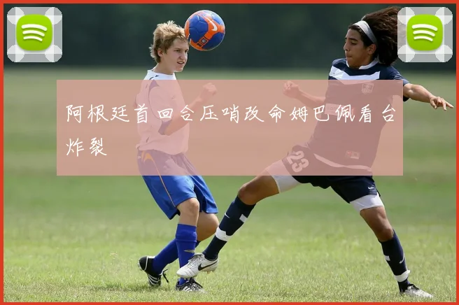 阿根廷首回合压哨改命姆巴佩看台炸裂