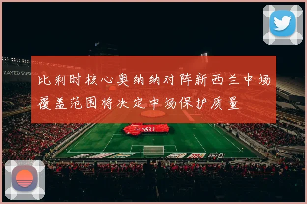 比利时核心奥纳纳对阵新西兰中场覆盖范围将决定中场保护质量