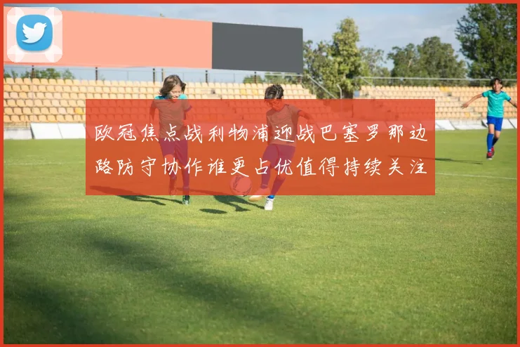 欧冠焦点战利物浦迎战巴塞罗那边路防守协作谁更占优值得持续关注