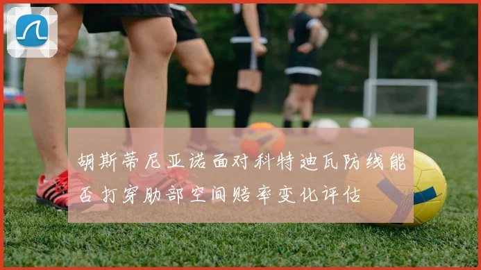 胡斯蒂尼亚诺面对科特迪瓦防线能否打穿肋部空间赔率变化评估